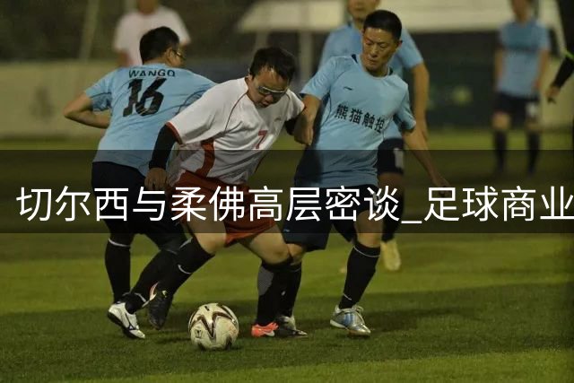 切尔西与柔佛高层密谈 足球商业合作或迎新突破