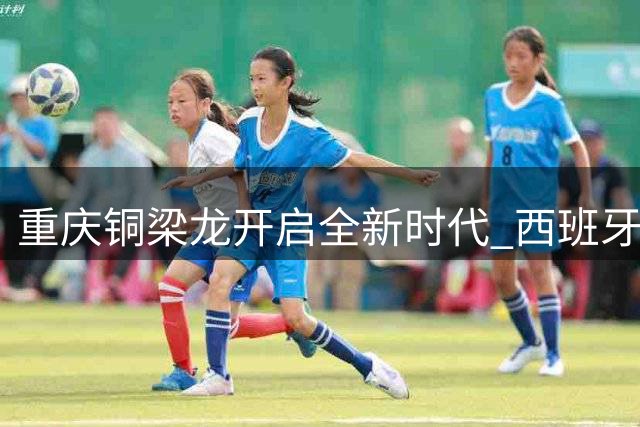 重庆铜梁龙开启全新时代 西班牙教头萨尔瓦多掌舵冲超计划