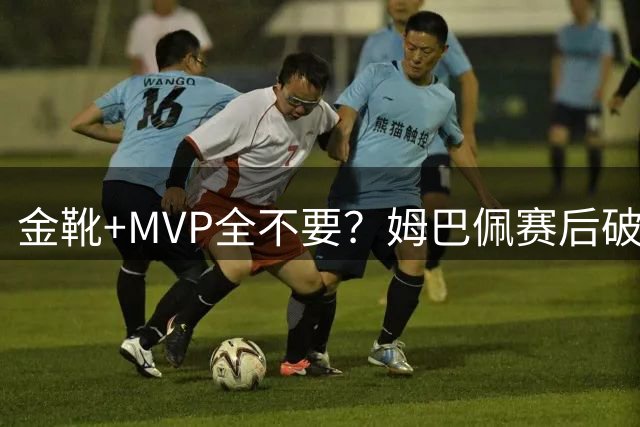 金靴+MVP全不要？姆巴佩赛后破防自曝真心话，法国队或将大变天