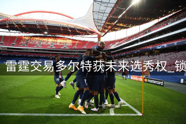 雷霆交易多尔特获未来选秀权 锁定三枚次轮签备战重建