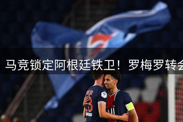 马竞锁定阿根廷铁卫！罗梅罗转会谈判已完成关键一步