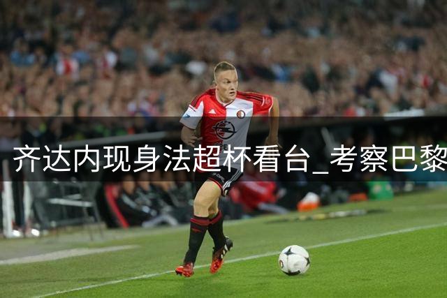 齐达内现身法超杯看台 考察巴黎众国脚状态